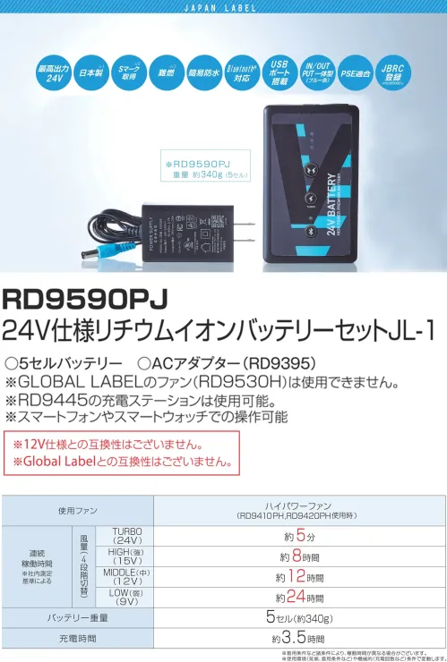 アタックベース RD9590PJ 24V仕様リチウムイオンバッテリーセットJL-1 Japan Label 24Vリチウムイオンバッテリー RD9590PJ業界唯一の日本製バッテリーがさらに進化した、空調服用の高性能24Vリチウムイオンバッテリーです。最大出力24VのTURBOモードでは風量100ℓ/secの強力な風量を実現し、スマートフォンアプリで1V単位の細かな出力調整が可能。USB出力機能も搭載し、作業中のデバイス充電にも対応する多機能モデルです。特徴・業界最高クラスの24V出力で強力な風量を実現・4段階の出力モード搭載（TURBO/HIGH(強)/MIDDLE(中)/LOW(弱)）・HIGH（強）モードで約8時間、LOW（弱）モードでは約24時間の長時間連続使用が可能・専用アプリ対応で1V単位での細かな出力調整が可能・Bluetooth接続でスマートフォンからのリモート操作に対応・USB出力ポート搭載でファン駆動と同時にスマホなどの充電が可能・難燃・簡易防水で過酷な作業環境でも安心して使用可能・わずか約340gの軽量設計で長時間の着用でも負担を軽減・PSE適合・Sマーク認証取得で安全性も確保※12V仕様品、Global Labelのファンとの互換性はございません。※この商品はご注文後のキャンセル、返品及び交換は出来ませんのでご注意下さい。※なお、この商品のお支払方法は、前払いにて承り、ご入金確認後の手配となります。仕様・品番:RD9590PJ・バッテリータイプ:リチウムイオン・最高出力:24V（TURBOモード）・電圧設定:TURBO（24V）/HIGH（15V）/MIDDLE（12V）/LOW（9V）・連続稼働時間:TURBOモード約5分、HIGHモード約8時間、MIDDLEモード約12時間、LOWモード約24時間（着用条件など諸条件により、稼働時間が異なる場合がございます）・風量:TURBOモード約100ℓ/sec、HIGHモード約65ℓ/sec、MIDDLEモード約55ℓ/sec、LOWモード約40ℓ/sec・重量:約340g（5セル）・充電時間:約3.5時間・セット内容:バッテリー本体、ACアダプター・対応ファン:RD9410PH、RD9310PH、RD9420PH、RD9320PH、RD9330PC サイズ／スペック