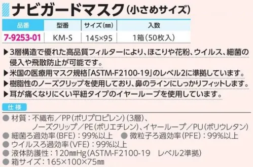 アズワン 7-9253-01 ナビガードマスク（小さめサイズ）50枚入（KM-S） ◎3層構造で優れた高品質フィルターにより、ほこりや花粉、ウイルス、細菌の侵入や飛散防止が可能です。◎樹脂性のノーズクリップを使用しており、鼻のラインにしっかりフィットします。◎耳が痛くなりにくい平紐タイプのイヤーループを使用しています。※1箱（50枚入）※この商品はご注文後のキャンセル、返品及び交換は出来ませんのでご注意ください。※なお、この商品のお支払方法は、前払いにて承り、ご入金確認後の手配となります。 サイズ／スペック