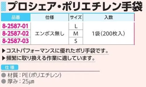 アズワン 8-2587 ポリエチレン手袋 エンボス無（200枚入） ◎コストパフォーマンスに優れたポリ手袋です。◎左右兼用タイプのため、無駄なくお使いいただけます（エンボス無し）。◎頻繁に取り換える作業に適しています。※1袋（200枚入）。※この商品はご注文後のキャンセル、返品及び交換は出来ませんのでご注意ください。※なお、この商品のお支払方法は、前払いにて承り、ご入金確認後の手配となります。 サイズ／スペック