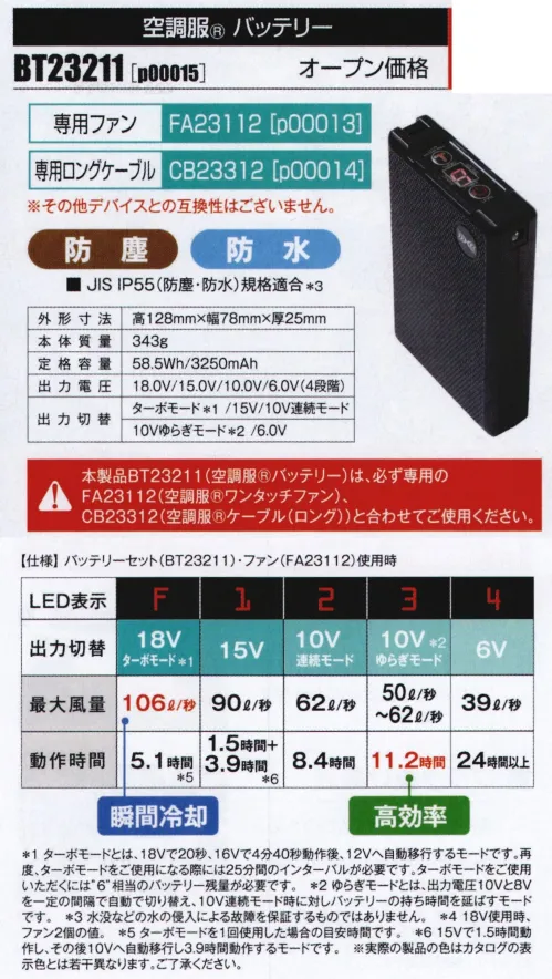 山田辰 P00015 空調服 バッテリー（BT23211） 最大電圧18Vの大容量バッテリー!圧倒的な強さを持ち合わせたハイパフォーマンスなデバイスが新登場！5段階切替で使用シーンによって使い分け瞬間冷却を可能にする。ターボモード(※1)の他、15V、10V連続モード、10Vゆらぎモード(※2)、6.0Vなど5段階切替が可能。防塵、防水(※3)で屋外の仕様も安心です。瞬間冷却のターボモード(※1)最大風量106L/秒(※4)で瞬間冷却を可能に。ターボモード(18V)は人体への影響を考慮し、酷暑やハードワークによる大量発汗時のみ使用して下さい。20秒という短時間で瞬間冷却し、その後は風量を落とし、効率よく冷却します。■ 赤色LEDで屋外での視認性良好■ ワンボタンでの簡易操作■ 9段階の残量表示ファン、ケーブルは別売りです。【専用ファン】p00013（FA23112）【専用ロングケーブル】p00014（CB23312）※その他デバイスとの互換性はございません。【仕様】外寸:高さ128mm/幅78mm/厚さ25mm本体質量:343ｇ定格容量:3250ｍAh(58.5Wh)出力電圧:18.0V，15.0V，10.0V，6.0V（4段階）出力切替:ターボモード(※1)/15.0V/10.0V連続モード/10.0Vゆらぎモード(※2)/6.0V充電時間:約3時間(※5)※1 ターボモードとは、18Vで20秒、16Vで4分40秒動作後、12Vへ自動移行するモードです。再度、ターボモードをご使用になる際には25分間のインターバルが必要です。ターボモードをご使用いただくには”6”相当のバッテリー残量が必要です。※2ゆらぎモードとは、出力電圧10Vと8Vを一定の間隔で自動で切り替え、10V連続モード時に対しバッテリーの持ち時間を延ばすモードです。※3水没などの水の侵入による故障を保証するものではありません。※4 18V使用時、ファン2個の値。※5数値はご使用環境により変わります。目安としてお考えください。 ※実際の製品の色はカタログの表示色とは若干異なります。ご了承ください。本製品BT23211（空調服®バッテリー）は、必ず専用の、FA23112（空調服®ワンタッチファン）、CB23312（空調服®ケーブルロング）と合わせてご使用ください。その他の製品との組み合わせでは使用できません。※「空調服」は、(株)セフト研究所・(株)空調服の特許及び技術を使用しています。※「空調服」は、(株)セフト研究所・(株)空調服のファン付きウェア、その付属品、及びこれらを示すブランドです。※「空調服」は、(株)セフト研究所・(株)空調服の商標です。※この商品はご注文後のキャンセル、返品及び交換は出来ませんのでご注意下さい。※なお、この商品のお支払方法は、先振込（代金引換以外）にて承り、ご入金確認後の手配となります。 サイズ／スペック