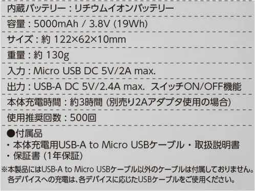 イーブンリバー BT50 エレクサーモバッテリー5000 内蔵バッテリー:リチウムイオンバッテリー容量:5000mAh/3.8V（19Wh）サイズ:約122×62×10mm重量:約1330g入力:Micro USB DC 5V/2A max.出力:USB-A DC 5V/2.4A max. スイッチON/OFF機能本体充電時間:約3時間（別売り2Aアダプタ使用の場合）使用推奨回数:500回●付属品・本体充電用USB-A to Micro USBケーブル・取扱説明書・保証書（1年保証）※本製品はUSB-A to Micro USBケーブル以外のケーブルは付属しておりません。各デバイスへの充電は、各デバイスに応じたUSBケーブルをご使用下さい。※この商品はご注文後のキャンセル、返品及び交換は出来ませんのでご注意下さい。※なお、この商品のお支払方法は、先振込(代金引換以外)にて承り、ご入金確認後の手配となります。 サイズ／スペック