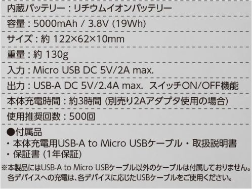 イーブンリバー BT50 エレクサーモバッテリー5000 内蔵バッテリー:リチウムイオンバッテリー容量:5000mAh/3.8V（19Wh）サイズ:約122×62×10mm重量:約1330g入力:Micro USB DC 5V/2A max.出力:USB-A DC 5V/2.4A max. スイッチON/OFF機能本体充電時間:約3時間（別売り2Aアダプタ使用の場合）使用推奨回数:500回●付属品・本体充電用USB-A to Micro USBケーブル・取扱説明書・保証書（1年保証）※本製品はUSB-A to Micro USBケーブル以外のケーブルは付属しておりません。各デバイスへの充電は、各デバイスに応じたUSBケーブルをご使用下さい。※この商品はご注文後のキャンセル、返品及び交換は出来ませんのでご注意下さい。※なお、この商品のお支払方法は、先振込(代金引換以外)にて承り、ご入金確認後の手配となります。 サイズ／スペック