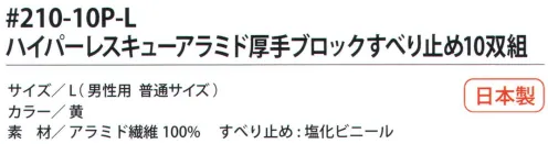 福徳産業 210-10P アラミド厚手ブロックすべり止め（10双組） 耐切創用厚手軍手。塩化ビニールのすべり止め付。10双結束で黒袋に入ったお徳用タイプ。5本編み。安全はあなた自身のこころがけ。「労災予防規格品」アラミド手袋で安全作業。耐切創性手袋ハイパー・レスキュー。●高切断抵抗・高強度・耐磨耗性に優れ、綿の数倍の強さを誇るアラミド繊維100％を使用し、作業効率を高める柔軟性と耐久性の良さで経済的。●建設・硝子・鉄鋼・機械・プレスなどの作業に。【アラミド】耐切創性に優れたアラミド製品。福徳産業（株）のハイパーレスキューシリーズは、労働災害予防を目的に企画しました。用途にあわせて使い分けることでさらに安全性と快適な使い心地が向上します。※アラミド繊維は、洗濯時、漂白剤の使用により強度が劣化します。日光・蛍光灯などの紫外線により変色し強化が劣化します。※この商品はご注文後のキャンセル、返品及び交換は出来ませんのでご注意下さい。※なお、この商品のお支払方法は、先振込（代金引換以外）にて承り、ご入金確認後の手配となります。 サイズ／スペック