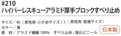 福徳産業 210 ハイパーレスキューアラミド厚手ブロックすべり止め 耐切創用厚手軍手。塩化ビニールのすべり止め付。小指又を下げた「三本胴編み」で手にフィット。5本編み。安全はあなた自身のこころがけ。「労災予防規格品」アラミド手袋で安全作業。耐切創性手袋ハイパー・レスキュー。●高切断抵抗・高強度・耐磨耗性に優れ、綿の数倍の強さを誇るアラミド繊維100％を使用し、作業効率を高める柔軟性と耐久性の良さで経済的。●建設・硝子・鉄鋼・機械・プレスなどの作業に。【アラミド】耐切創性に優れたアラミド製品。福徳産業（株）のハイパーレスキューシリーズは、労働災害予防を目的に企画しました。用途にあわせて使い分けることでさらに安全性と快適な使い心地が向上します。※アラミド繊維は、洗濯時、漂白剤の使用により強度が劣化します。日光・蛍光灯などの紫外線により変色し強化が劣化します。品質の良い手袋ならやっぱり日本製。福徳産業(株)の手袋はすべて小指又を下げて編んだ「三本胴編み」です。小指又が下がったことで、より手の形に近く、フィットする手袋になりました。今までと違うフィット感！軍手はどれも同じだと思っていませんか？福徳産業の手袋は「日本製」です。安心・安全の品質だけではありません。一日仕事をしても「疲れにくい工夫」がされています。小指又を下げて編む製法「三本胴編み」小指又を下げて編むと・・・使う頻度の多い小指の指又がピッタリフィット！はめた感じが手になじみ、作業が楽になる！人の手は、小指が、人差し指・中指・薬指の3本より下にあります。福徳産業の軍手は全て小指又が下がっています。※この商品はご注文後のキャンセル、返品及び交換は出来ませんのでご注意下さい。※なお、この商品のお支払方法は、先振込（代金引換以外）にて承り、ご入金確認後の手配となります。 サイズ／スペック