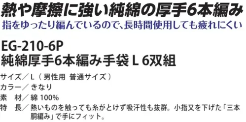 福徳産業 EG-210-6P 純綿厚手6本編み手袋 L 6双組 熱や摩擦に強い純綿の厚手6本編み熱に強く、熱いものを持っても糸が溶けない耐熱性と摩擦に強い耐久性を備えた手袋です。吸汗性にも優れ、指部分はゆったり幅広設計で長時間の作業でも快適。小指又を下げた三本胴編みにより手にしっかりフィットし、6本編み構造で丈夫さも抜群。特徴・熱いものを持っても糸が溶けない・摩擦に強い・吸汗性も抜群・指部分がゆったり幅広仕様なので、長時間使用しても疲れにくい・小指又を下げた「三本胴編み」で手にフィット・6本編みでしっかり丈夫・安心の日本製仕様品番:EG-210-6P品名:純綿厚手6本編み手袋 L 6双組サイズ:L(男性用 普通サイズ) サイズ／スペック