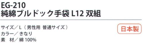 福徳産業 EG-210 純綿ブルドック手袋L（12双組） 熱・摩擦に強い7ゲージの厚手純綿6本編み。熱い物を触っても糸がとけず吸汗性も抜群。小指又を下げた「三本胴編み」で手にフィット。品質の良い手袋ならやっぱり日本製。福徳産業(株)の手袋はすべて小指又を下げて編んだ「三本胴編み」です。小指又が下がったことで、より手の形に近く、フィットする手袋になりました。今までと違うフィット感！軍手はどれも同じだと思っていませんか？福徳産業の手袋は「日本製」です。安心・安全の品質だけではありません。一日仕事をしても「疲れにくい工夫」がされています。小指又を下げて編む製法「三本胴編み」小指又を下げて編むと・・・使う頻度の多い小指の指又がピッタリフィット！はめた感じが手になじみ、作業が楽になる！人の手は、小指が、人差し指・中指・薬指の3本より下にあります。福徳産業の軍手は全て小指又が下がっています。※この商品はご注文後のキャンセル、返品及び交換は出来ませんのでご注意下さい。※なお、この商品のお支払方法は、先振込（代金引換以外）にて承り、ご入金確認後の手配となります。 サイズ／スペック