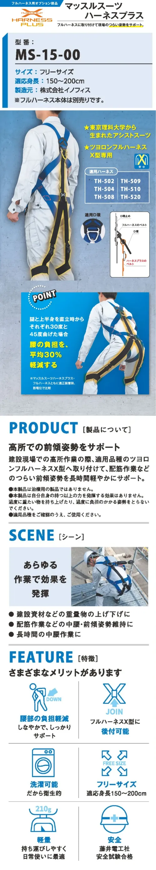 藤井電工 MS-15-00 マッスルスーツ ハーネスプラス フルハーネスに取り付けて現場のつらい姿勢をサポート 東京理科大学発の技術で開発された、軽量・高性能なアシストスーツ「マッスルスーツ ハーネスプラス」。腰部への負担を大幅に軽減し、安全性と快適性を両立しました。 特徴 ・東京理科大学発のアシストスーツ ・ツヨロン製フルハーネスX型専用※フルハーネスは別売りです。 ・腰の負担を平均30％軽減（※筋電位比較） ・洗濯可能だから衛生的 ・フリーサイズ（身長150～200cm対応） ・軽量210gで持ち運びも快適 ・藤井電工社の安全試験に合格 仕様 品番:MS-15-00 品名:マッスルスーツ ハーネスプラス 重量:約210g 製造元:株式会社イノフィス・重量物の上げ下げ、前傾姿勢や、長時間の中腰作業に 適用ハーネス TH-502 / TH-504 / TH-508 / TH-509 / TH-510 / TH-520 サイズ／スペック