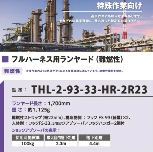 藤井電工 THL-2-93-33-HR-2R23 難燃性ハーネス用ランヤード 難燃フルハーネス用ランヤード溶接作業のような熱源が近くにある作業現場に適しています。難燃性素材を採用。フルハーネス（難燃性）を組み合わせてご使用ください。仕様品番:THL-2-93-33-H-2R23品名:難燃性ハーネス用ランヤードランヤード・長さ:1，700mm・重さ:約1，125g・ストラップ:難燃性ストラップ（幅22mm）構造物側フック:FS-93（軽量）×2人体側フック:FS-33付属品:ショックアブソーバ、フックハンガー×2ショックアブソーバ・使用可能質量:100kg・最大自由落下距離:2.3m・落下距離:4.4m サイズ／スペック