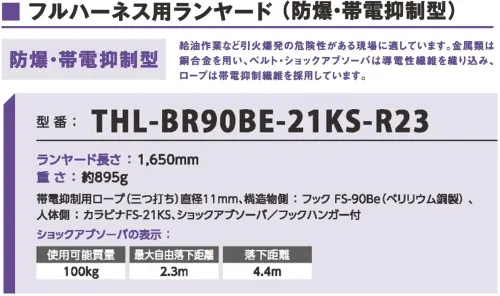 藤井電工 THL-BR90BE-21KS-R23 防爆・帯電抑制型フルハーネス用ランヤード 難燃フルハーネス用ランヤード溶接作業のような熱源が近くにある作業現場に適しています。難燃性素材を採用。フルハーネス（難燃性）を組み合わせてご使用ください。仕様品番:THL-BR90BE-21KS-R23品名:防爆・帯電抑制型フルハーネス用ランヤードランヤード・長さ:1，650mm・重さ:約895g・ロープ:帯電抑制用ロープ（三つ打ち・直径11mm）構造物側フック:FS-90Be（ベリリウム銅製）人体側カラビナ:FS-21KSショックアブソーバ・使用可能質量:100kg・最大自由落下距離:2.3m・落下距離:4.4m サイズ／スペック