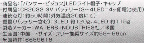 日の丸 40 「パンサー・ビジョン」LEDライトキャップ キャップのツバ先端、ツバ内部にLEDを搭載。内蔵の釦を押すだけで簡単に点灯し、暗い場所の作業等に効率よく対応。●ロービーム。ツバ下のみON。手元、胸元を明るく照らす。●ハイビーム。ツバ先端のみON。2～3m先の前方を照らす。●パワビーム。全てON。手元から前方まで広いエリアを照らす。付属品:CR2032 3V バッテリー（3～4LED=4ヶ釦電池使用）連続点灯:約50時間（外気温度20度にて）重量（バッテリー含む）:3LED 約120g、4LED 約115g製造メーカー:WATERS INDUSTRIES社/米国生産国:中国米国特許:6659618 サイズ／スペック