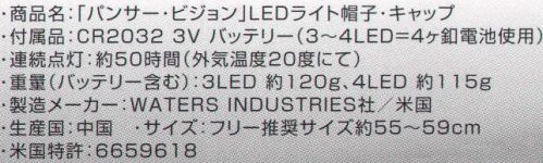 日の丸 41 「パンサー・ビジョン」LEDライトキャップ キャップのツバ先端、ツバ内部にLEDを搭載。内蔵の釦を押すだけで簡単に点灯し、暗い場所の作業等に効率よく対応。●ロービーム。ツバ下のみON。手元、胸元を明るく照らす。●ハイビーム。ツバ先端のみON。2～3m先の前方を照らす。●パワビーム。全てON。手元から前方まで広いエリアを照らす。付属品:CR2032 3V バッテリー（3～4LED=4ヶ釦電池使用）連続点灯:約50時間（外気温度20度にて）重量（バッテリー含む）:3LED 約120g、4LED 約115g製造メーカー:WATERS INDUSTRIES社/米国生産国:中国米国特許:6659618 サイズ表