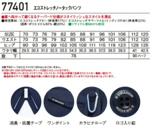 自重堂 77401-A エコストレッチノータックパンツ 【Z-DRAGON】エコロジカルなパンツグローバルスタンダードであるSDGｓに対応したエコロジカルなプロダクトストレッチ機能による快適な着用感が魅力！エコ・ストレッチ性を兼ね備えた、スタイリッシュ＆カジュアルワークウエア特徴★再生糸を使用したエコロジカルなSDGｓ対応モデル★エコとストレッチを兼ね備えたエコストレッチドビー素材（伸長率17％）※インディゴのみエコストレッチサマーツイル素材★程よく細身なシルエットがシャープなスタイルを演出★程よく細身なシルエットがシャープなスタイルを演出★男女ユニセックスの着用に対応仕様品番:77401品名:エコストレッチノータックパンツ・レディースタイプシルエット商品もございます（77401-B）・ウエストサイズは、ウエストヌード寸法（お客様自身のウエストの一番細い部分）で、商品自体のサイズ（実際に商品を測った時の寸法）は、商品に表示しているサイズよりも大きくなっています。 サイズ／スペック