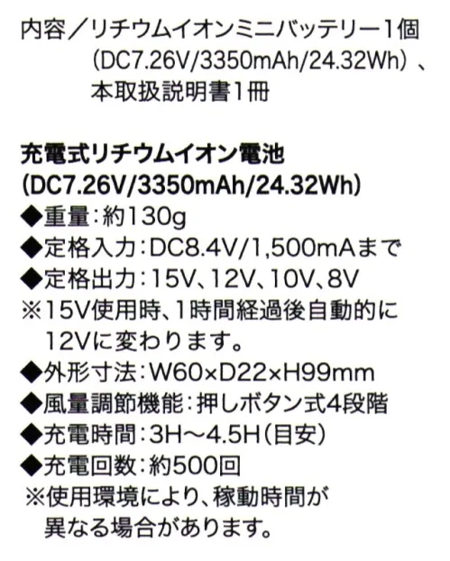 クロダルマ KS-110 リチウムイオンミニバッテリー ■内容/リチウムイオンミニバッテリー1個(DC7.26V/3350mAh/24.32Wh)、本取扱説明書1冊充電式リチウムイオン電池(DC7.26V/3350mAh/24.32Wh)◆重量:約130g◆定格入力:DC8.4V/1，500mAまで◆定格出力:15V、12V、10V、8V ※15V使用時、1時間経過後自動的に12Vに変わります。外形寸法:W60×D22×H99mm風量調節機能:押しボタン式4段階充電時間:3H～4.5H(目安)充電回数:約500回※使用環境により、稼働時間が異なる場合があります。 サイズ／スペック