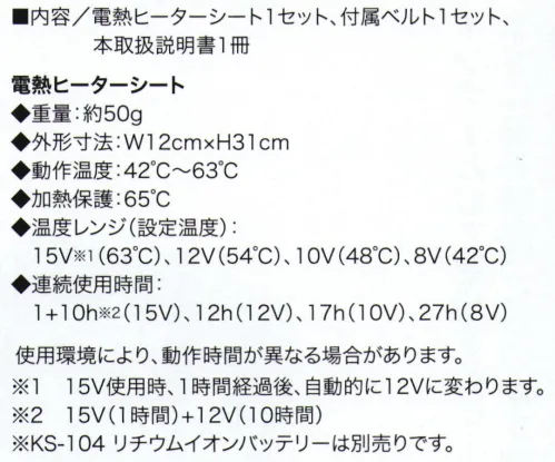 クロダルマ KS-401 電熱ヒーターシート ハンガーループ(衿吊り)に付属ベルトを装着し、内ポケットにバッテリーを入れて使用可能。作業環境に応じて4段階の温度調節が可能な電熱ヒーターシート、新登場！■内容/電熱ヒーターシート1セット、付属ベルト1セット、本取扱説明書1冊電熱ヒーターシート◆重量:約50g◆外形寸法:W12cm×H31cm◆動作温度:42℃～63℃◆加熱保護:65℃◆温度レンジ(設定温度):15V※1(63℃)、12V(54℃)、10V(48℃)、8V(42℃)◆連続使用時間:1+10h※2(15V)、12h(12V)、17h(10V)、27h(8V)使用環境により動作時間が異なる場合があります。※1 15V使用時、1時間経過後、自動的に12Vに変わります。※2 15V(1時間)+12V(10時間)※KS-104リチウムイオンバッテリーは別売りです。 サイズ／スペック