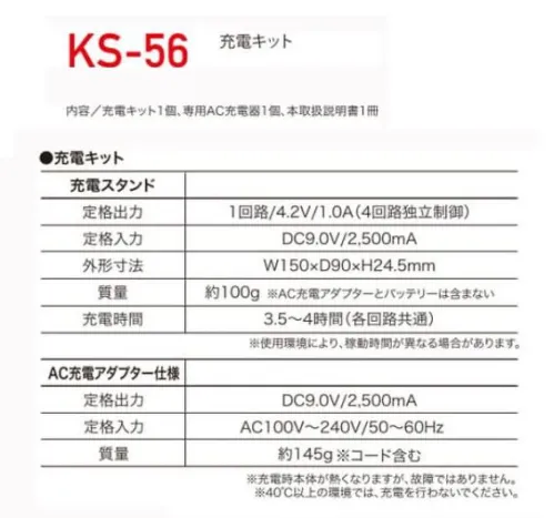 クロダルマ KS-56 充電キット 【セット内容】充電キット1個専用AC充電器1個本取扱説明書1冊【充電スタンド】【定格出力】1回路/4.2V/1.0A（4回路独立制御）【定格入力】DC9.0V/2，500mA【質量】約100g※AC充電アダプターとバッテリーは含まない。【充電時間】3.5～4時間（各回路共通）※使用環境により、稼働時間が異なる場合があります。【AC充電アダプター仕様】【定格出力】DC9.0V/2，500mA【定格入力】AC100V～240V/50～60Hz【質量】約145g※コード含む※充電本体が熱くなりますが、故障ではありません。※40℃以上の環境では、充電を行わないでください。※この商品はご注文後のキャンセル、返品及び交換は出来ませんのでご注意下さい。※なお、この商品のお支払方法は、先振込（代金引換以外）にて承り、ご入金確認後の手配となります。 サイズ／スペック