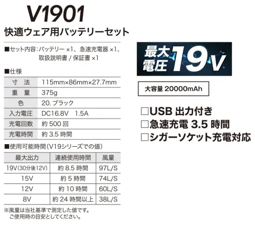 村上被服 V1901 快適ウェア用バッテリーセット 快適性能を高めた新型ハイスペックモデル大容量20000mAH。最大電圧19V。リチウムイオンバッテリー使用。・急速充電3.5時間対応・USB出力付き・シガーソケット充電対応(12V・24V対応)■セット内容バッテリー×1、急速充電器×1、取扱説明書/保証書×1■対応機種V19シリーズ【仕様】寸法:115mm×86ｍｍ×27.7mm重量:375g入力電圧:DV16.8V 1.5A充電回数:500回充電時間:約3.5時間（急速充電）■使用可能時間（目安）・最大出力19V（30分後に12V）…連続使用時間:約8.5時間、風量:97L/S・最大出力15V…連続使用時間:約5時間、風量:74L/S・最大出力12V…連続使用時間:約10時間、風量:60L/S・最大出力8V…連続使用時間:約24時間以上、風量:38L/S※19V運転には必ず「19V省エネ高出力ファン」をご使用ください。※風量はご使用時の目安として下さい。●防塵・防滴 IP54防塵5級:粉塵が内部に侵入することを防止する。若干の粉塵の侵入があっても正常な運転を阻害しない。防水4級:いかなる方向からの水の飛沫によっても有害な影響を受けない。※快適ウェア着用時は、快適ウェア専用のファン・バッテリーを必ずご使用ください。他社商品と組み合わせて使用した際に発生する故障や事故につきましては責任を負いません。【安全上のご注意】・バッテリーやファンを、火気を扱う現場、炎天下、ストーブのそばなどの高温の場所、湿気の多い場所、引火性のガスが充満した場所、可能性のある液体がある場所では絶対に使用、充電、保管しないでください。・バッテリーは、付属の充電器以外で充電しないでください。当社指定のファン以外と組み合わせて使用しないでください。・充電は周囲温度0～40℃の範囲で行ってください。充電目安時間以上の充電はしないでください。本製品を充電中に充電対象機器を接続しないでください。・本製品でスマートフォンやタブレットを充電する際は、ご使用前の充電対象機器のデータのバックアップをとってください。・使用中、充電中、保管中に、異臭・発熱・変色・変形などの異常に気付いたときは、すぐに使用を停止してください。水没、または水濡れした場合は、使用しないでください。・USB出力ポートの保護キャップを確実に閉じ、DC入出力ポートにファンケーブルを差し込んだ状態でのみ防塵、防滴性能を発揮します。水没時に防水構造を保証するものではありません。・バッテリーに釘を刺したり、投げたり、落としたり、硬いものでたたくなど、衝撃を与えないでください。バッテリーの端子にピンなどの金属を差し込まないでください。・バッテリーを火の中に投下したり、電子レンジや高圧容器などに入れないでください。毛布で覆ったり、包んだりしないでください。変形やショートさせないでください。分解や改造、修理しないでください。・プラグを抜き差しする時は必ずコネクタ部分を持ち、過度な力を加えないでください。・ファンの稼働時間が極端に短くなった場合は、リチウムイオン電池の使用期限が近い可能性もあるため、使用しないでください。・ファン羽根には小型マグネットを使用しています。心臓ペースメーカー等の体内植込型医療用電子機器を装着の方は使用しないでください。・マグネットを誤って飲み込むと、生命にかかわる事故につながる可能性があります。万一飲み込んだ場合はすぐに医師の診断を受け、指示に従ってください。・乳幼児や小児の手に届く場所で使用、保管しないでください。ファンに指を絶対入れないでください。・ファンの後ろガードとモータ部分は、絶対に洗わないでください。ください。洗うことが出来るのは、ファン羽根と前ガードのみです。・本製品の清掃時に塩素系洗剤、酸性洗剤、シンナー、アルコール、ベンジンなどは、使用しないでください。・ファンやバッテリーを取り付けたウェアを着用したまま眠らないでください。ウェアが湿った状態や濡れた状態で着用しないでください。発熱時、飲酒後、体調に異変がある時は着用をおやめください。●火気を扱う場所での注意事項・ファンに火花が入るような状態での作業には使用しないでください。・万一衣服に火が移った場合、衣服を脱ぎ、火を消してください。速やかなにバッテリーを取り外し火元から遠ざけてください。●バッテリー保管の注意事項・リチウムイオンバッテリーは、過放電させると著しく寿命を縮めるばかりではなく、化学反応により内部が不安定な状態になります。・電池残量がゼロの状態で長期保管はしないでください。また長期間使用しない場合には自然放電により残量が少しずつ減少します。3～6ヶ月に1祖、50～60％まで充電して、常温保管してください・電池残量ゼロのまま放置すると完全放電し、再充電できなくなりますので十分注意してください。●快適ウェア製品のお取り扱いについて・洗濯時は必ず全ての電気部品を取り外し、衣服だけを洗ってください。・洗濯表示、注意ラベルに従ってお取り扱いください。※この商品はご注文後のキャンセル、返品及び交換は出来ませんのでご注意下さい。※なお、この商品のお支払方法は、先振込(代金引換以外)にて承り、ご入金確認後の手配となります。 サイズ／スペック