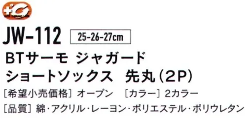 おたふく手袋 JW-112 BTサーモ ジャガード ショートソックス 先丸（2P） TECH THERMO人体の水分に反応して発熱。長時間持続する暖かさを体感せよ。発熱体感保温だけでなく、発熱効果のある最新のテクノロジーを用いた特殊レーヨンを使用。人体から常に発散されている蒸気などの水分に反応し繊維がすばやく発熱、また持続します。※この商品はご注文後のキャンセル、返品及び交換は出来ませんのでご注意下さい。※なお、この商品のお支払方法は、先振込（代金引換以外）にて承り、ご入金確認後の手配となります。 サイズ／スペック