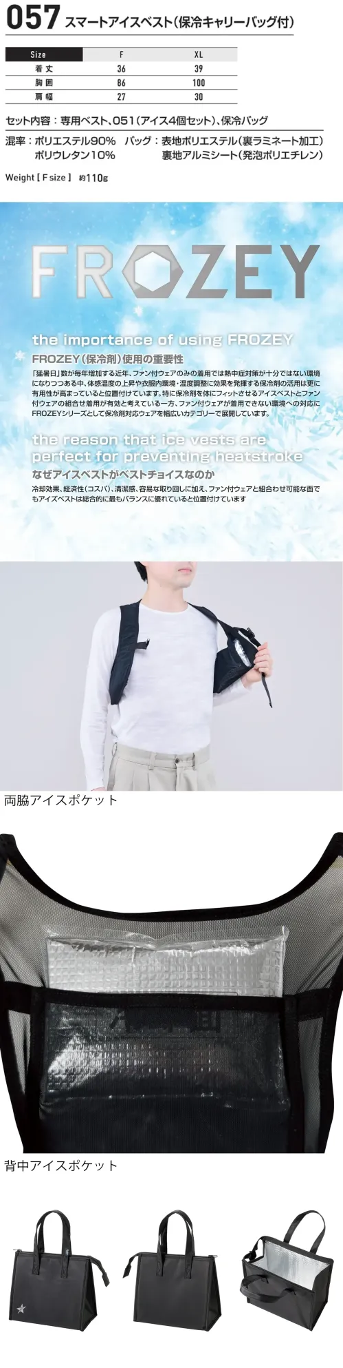 シンメン 057 スマートアイスベスト（保冷キャリーバッグ付） スマートアイスベスト 保冷キャリーバッグ付FROZEYは、猛暑対策として保冷剤対応ウェアを多様に展開し、特に冷却効果やコスパ、ファン付ウェアとの併用に優れたアイスベストが最適な選択肢と位置付けています。特徴・セット内容は「専用ベスト」「保冷剤4個（品番051）」「保冷バッグ」の3点セット・ファン付きウェアと一緒に使える・背中と両脇に保冷剤ポケット付き・胸のアジャスターベルトで体にフィットしてしっかり冷やす・保冷バッグの内側のアルミシートにより、予備の保冷剤を持ち運ぶほか、冷たい飲み物や軽食を入れておくのにも便利。さらに、使い終わった保冷剤を一時的に収納する用途にも使えます。仕様・品番:057・品名:スマートアイスベスト（保冷キャリーバッグ付）・ベストの重さ:約110g サイズ／スペック