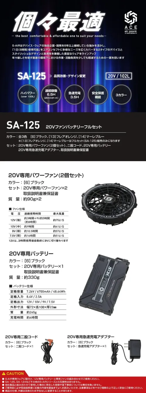 シンメン SA-125 20Vファンバッテリーフルセット 20Vファンバッテリーフルセット最大風量20V/102Lを実現したモデルが全3色で登場。急速充電に対応し、約3.5時間でフル充電が可能。さらに、バッテリーには故障を防ぐ安全保護機能を搭載し、安心して使用できます。特徴・最大風量20V/102Lのハイパワーモデル・選べる全3色のカラーラインナップ・約3.5時間でフル充電できる急速充電対応・バッテリーに安全保護機能付きで故障を防止[セット内容]20V専用パワーファン ×2、二股コード、20V専用バッテリー、20V専用急速充電アダプター、取扱説明書兼保証書仕様・品番:SA-125・品名:20Vファンバッテリーフルセット・バッテリー重量:約330g●S-AIR専用ウェアに取付け、20V専用バッテリーと専用ファンの組み合わせでご使用ください。●SA-20、SA-10、SA-1などその他のS-AIRシリーズとの互換性はありません。●他社製品と組み合わせて使用した場合に発生した故障や落下事故については責任を負いません。●仕様環境温度が高くなると安全のため保護が働き、一時的に電源が落ちますがバッテリー温度が下がると使用できます。※この商品はご注文後のキャンセル、返品及び交換は出来ませんのでご注意ください。※なお、この商品のお支払方法は、前払いにて承り、ご入金確認後の手配となります。 サイズ／スペック