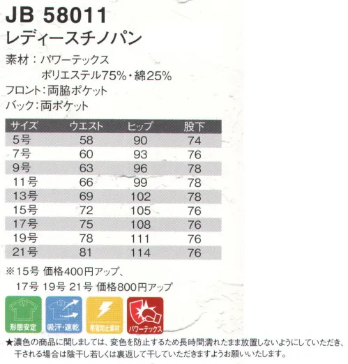 ジャック＆ベティ JB58011 レディースチノパン 引き裂き強度に優れ、ハードなワーキングをしっかりサポート。 ●パワーテックス:速乾性に優れ、ベタツキを解消。優れた引き裂き強度、引っ張り強度。カラダの動きにフィットする適度な伸縮性。形態安定性に優れアイロンも不要。まろやかな風合いと上品な光沢。★濃色の商品に関しましては、変色を防止するため長時間濡れたまま放置しないようにしていただき、干される場合は陰干し若しくは裏返して干していただきますようお願い致します。※別寸でのご注文は、お受付できません。※「1アイボリー」「3ネイビー」「9ブラック」は、販売を終了致しました。 ※ベルトは参考商品です。 サイズ／スペック