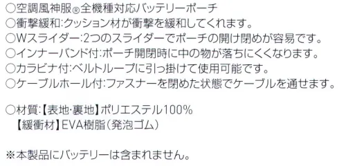 空調風神服 RD9275 バッテリーポーチ ・空調風神服全機種対応バッテリーポーチ・衝撃緩和:クッション材が衝撃を緩和してくれます・Wスライダー:2つのスライダーでポーチの開け閉めが容易です・インナーバンド付:ポーチ開閉時に中のものが落ちにくくなります・カラビナ付:ベルトループに引っ掛けて使用可能です・ケーブルホール付:ファスナーをしめた状態でケーブルを通せます※本製品にバッテリーは含まれません※RD9910Rに対応するバッテリーは、生産終了しております。上記に記載のバッテリーとは互換性がありませんので、お近くの販売店にお問い合わせください。※この商品はご注文後のキャンセル、返品及び交換は出来ませんのでご注意下さい。※なお、この商品のお支払方法は、先振込(代金引換以外)にて承り、ご入金確認後の手配となります。 サイズ／スペック