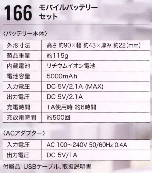 ジーベック 166 モバイルバッテリーセット ■セット内容モバイルバッテリー、USBケーブル、取扱説明書■バッテリー本体電池容量:5000mAh入力電圧:DC 5V/2.1A（MAX）出力電圧:DC 5V/2.1A充電時間:1A使用時 約6時間充放電時間:約500回■ACアダプタ―入力電圧:AC 100～240V 50/60Hz 0.4A出力電圧:DC 5V/1A※お手持ちのモバイルバッテリーでも使えます。※必ず電圧は5Vを、電流は2A以上のモバイルバッテリーをご使用ください。5V以上の電圧がかかると故障の原因になります。※この商品はご注文後のキャンセル、返品及び交換は出来ませんのでご注意下さい。※なお、この商品のお支払方法は、先振込（代金引換以外）にて承り、ご入金確認後の手配となります。 サイズ／スペック