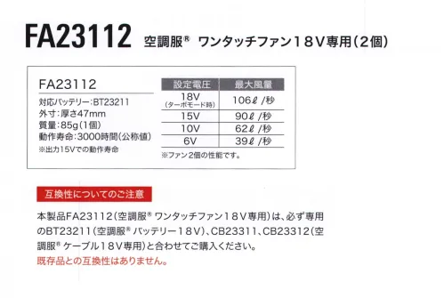 空調服（ジーベック） FA23112 空調服 ワンタッチファン18V専用(2個) 圧倒的な風量で、大風量・高効率・長寿命を実現!プロペラ部分を取り外せるのでお手入れが簡単フィンガーガードだけでなく、プロペラ部分も取り外しが可能に!プロペラは水洗い可能なので、ファンを清潔に保つことができます。水洗い後はしっかり乾かしてから取り付けてください。空調服®ワンタッチファン18V専用(2個)単品※バッテリー、ケーブル等デバイスは別売りです。【スターターキット】XS23011【専用バッテリー】BT23211【専用アダプター】CG23411【専用ケーブル】CB23311【専用ロングケーブル】CB23312※その他デバイスとの互換性はございません。■仕様外寸:厚さ47mm質量:85g(1個)動作寿命:3000時間(公称値)※出力15Vでの動作寿命・設定電圧 18V(ターボモード):最大風量 106L/秒・設定電圧 15V:最大風量 90L/秒・設定電圧 10V:最大風量 62L/秒・設定電圧 6V:最大風量L 39L/秒※ファン2個の性能です。注意:18V専用ファンFA23112をご使用になる場合は必ず対応バッテリーBT23211、対応ケーブルCB23311、CB23312をご使用ください。互換性についてのご注意本製品FA23112(空調服®ワンタッチファン18V専用)は、必ず専用のBT23211(空調服®バッテリー18V)、CB23311、CB23312(空調服®ケーブル18V専用)と合わせてご購入ください。※既存品との互換性はありません。・「空調服」は、(株)セフト研究所・(株)空調服の特許および技術を使用しています。・「空調服」は、(株)セフト研究所・(株)空調服の商標および登録商標です。※この商品はご注文後のキャンセル、返品及び交換は出来ませんのでご注意下さい。※なお、この商品のお支払方法は、先振込（代金引換以外）にて承り、ご入金確認後の手配となります。 サイズ／スペック