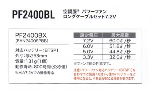 空調服（ジーベック） PF2400BL 空調服 パワーファンロングケーブルセット7.2V サイドファン空調服®3Lサイズ以上対応ロングケーブルセット空調服®パワーファン7.2V専用ファンとロングケーブルのセットです。サイドファンタイプの空調服®の3Lサイズ以上はロングケーブルが必要です。・最大風量60.0L/秒(ファン2個の性能です)。・FAN2200に比べ、最大風量が23％UP｡【セット内容】■FAN2400SPBB 空調服®パワーファン7.2V専用■CBB500 空調服®ロングケーブル7.2V専用※バッテリー等デバイスは別売りです。【スターターキット】SKSP01L【専用バッテリー】BTSP1【専用バッテリーケース】LISPCASE【専用アダプター】LIACR※その他デバイスとの互換性はございません。■FAN2400SPBB 空調服®パワーファン7.2V専用外寸:厚さ53mm質量:131g(1個)動作寿命:800時間(公称値)※出力7.2Vでの動作寿命設定電庄 7.2V:最大風量 60.0L/秒設定電庄 6.0V:最大風量 51.8L/秒設定電庄 5.0V:最大風量 44.8L/秒設定電庄 3.3V:最大風量 32.0L/秒※ファン2個の性能です。注意:パワーファン対応バッテリー(BTSP1)を合わせてご使用ください。他のバッテリーをご使用になると、不具合が起こる場合があります。・「空調服」は、(株)セフト研究所・(株)空調服の特許および技術を使用しています。・「空調服」は、(株)セフト研究所・(株)空調服の商標および登録商標です。※この商品はご注文後のキャンセル、返品及び交換は出来ませんのでご注意下さい。※なお、この商品のお支払方法は、先振込（代金引換以外）にて承り、ご入金確認後の手配となります。 サイズ／スペック